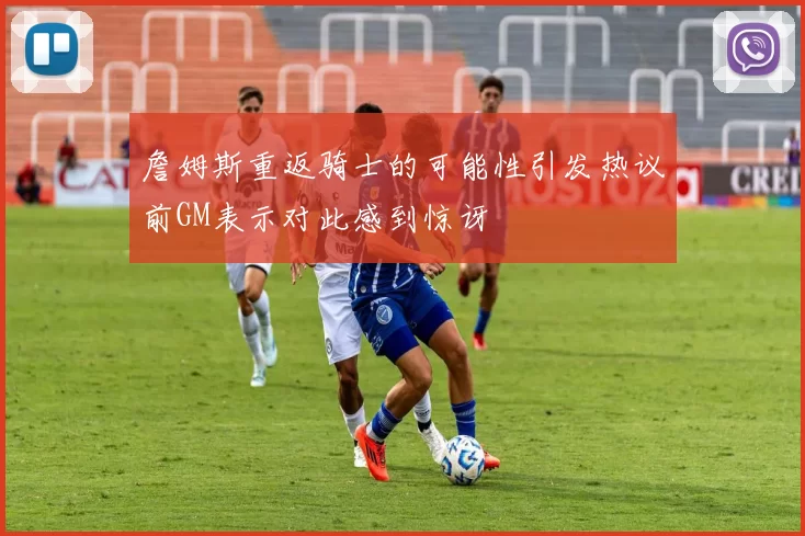 詹姆斯重返骑士的可能性引发热议前GM表示对此感到惊讶