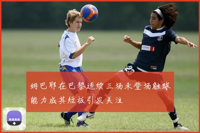 姆巴耶在巴黎连续三场未登场触球能力成其短板引发关注
