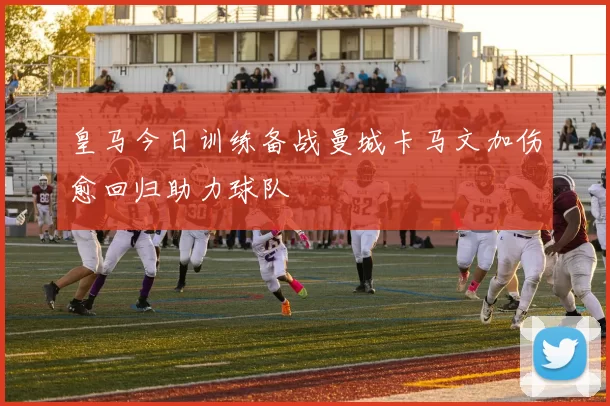 皇马今日训练备战曼城卡马文加伤愈回归助力球队