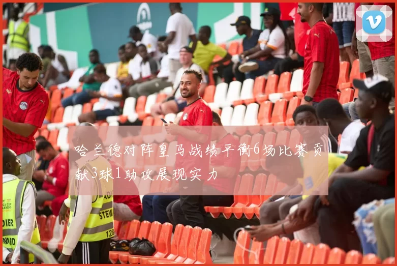 哈兰德对阵皇马战绩平衡6场比赛贡献3球1助攻展现实力