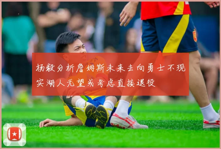 杨毅分析詹姆斯未来去向勇士不现实湖人无望或考虑直接退役