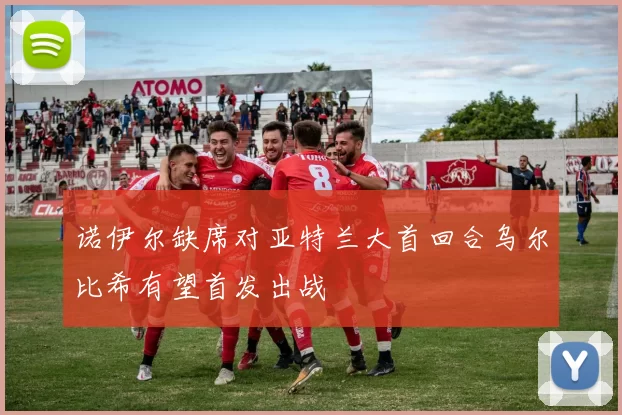 诺伊尔缺席对亚特兰大首回合乌尔比希有望首发出战