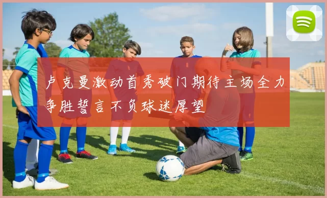 卢克曼激动首秀破门期待主场全力争胜誓言不负球迷厚望