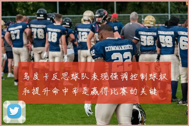 乌度卡反思球队表现强调控制球权和提升命中率是赢得比赛的关键