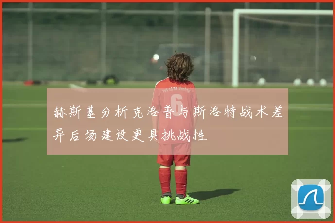 赫斯基分析克洛普与斯洛特战术差异后场建设更具挑战性