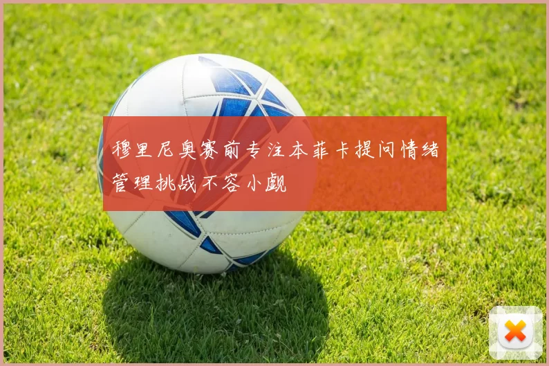 穆里尼奥赛前专注本菲卡提问情绪管理挑战不容小觑