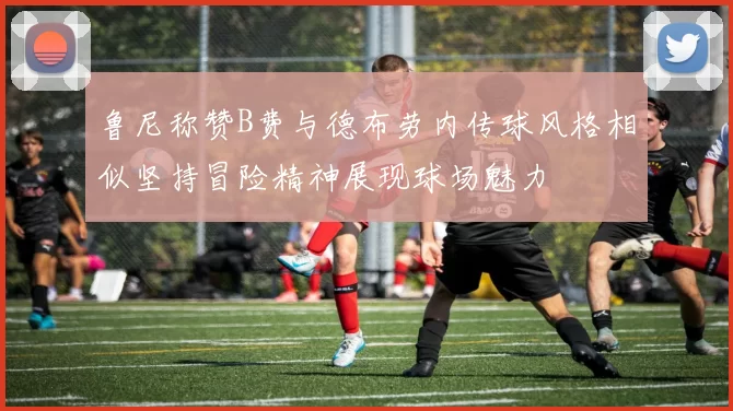 鲁尼称赞B费与德布劳内传球风格相似坚持冒险精神展现球场魅力