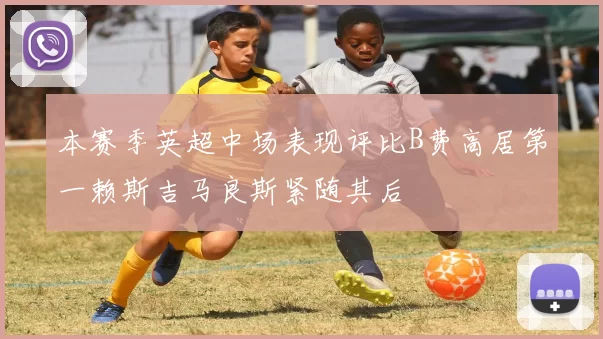 本赛季英超中场表现评比B费高居第一赖斯吉马良斯紧随其后