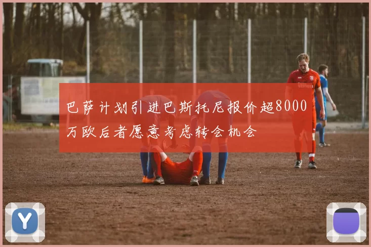 巴萨计划引进巴斯托尼报价超8000万欧后者愿意考虑转会机会