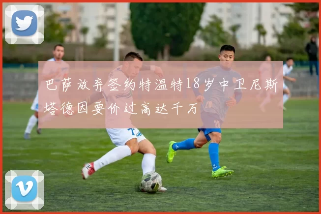 巴萨放弃签约特温特18岁中卫尼斯塔德因要价过高达千万