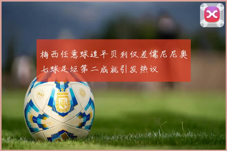 梅西任意球追平贝利仅差儒尼尼奥七球足坛第二成就引发热议