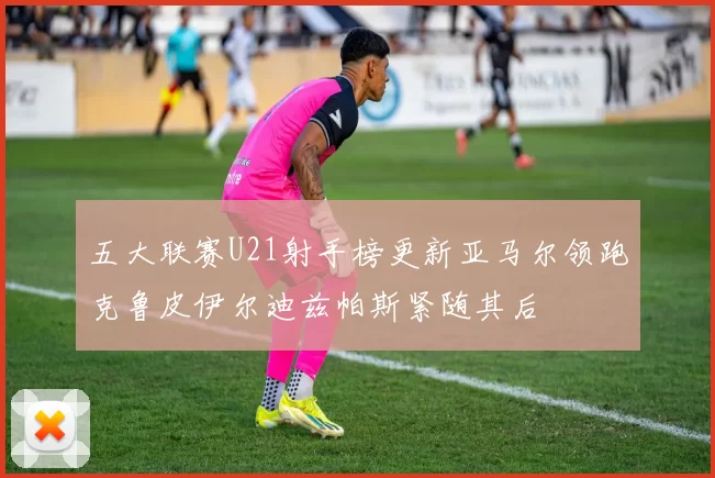 五大联赛U21射手榜更新亚马尔领跑克鲁皮伊尔迪兹帕斯紧随其后