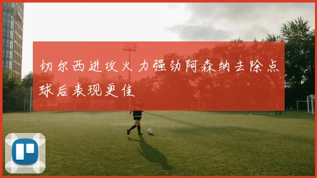 切尔西进攻火力强劲阿森纳去除点球后表现更佳