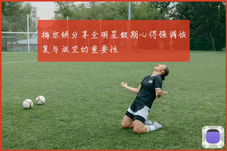 梅尔顿分享全明星假期心得强调恢复与放空的重要性