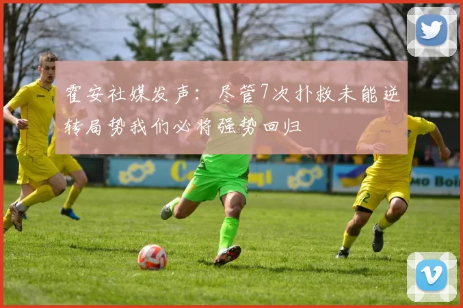 霍安社媒发声：尽管7次扑救未能逆转局势我们必将强势回归