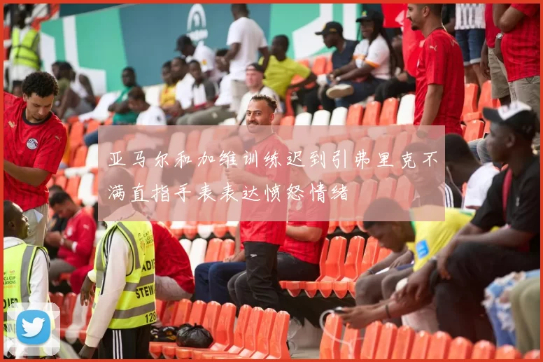 亚马尔和加维训练迟到引弗里克不满直指手表表达愤怒情绪