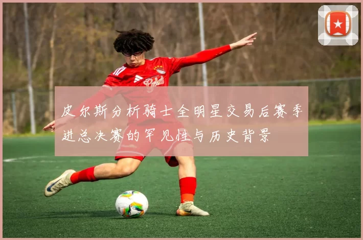 皮尔斯分析骑士全明星交易后赛季进总决赛的罕见性与历史背景