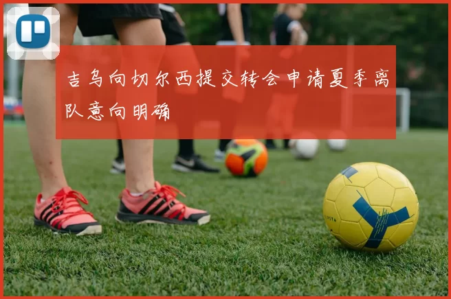 吉乌向切尔西提交转会申请夏季离队意向明确