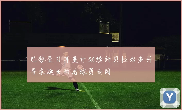 巴黎圣日耳曼计划续约贝拉尔多并寻求延长两名球员合同