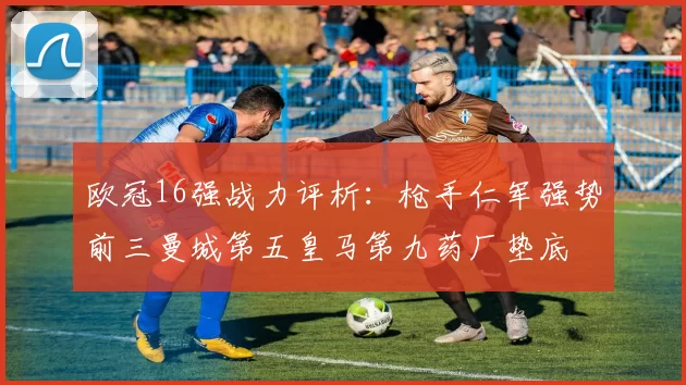欧冠16强战力评析：枪手仁军强势前三曼城第五皇马第九药厂垫底