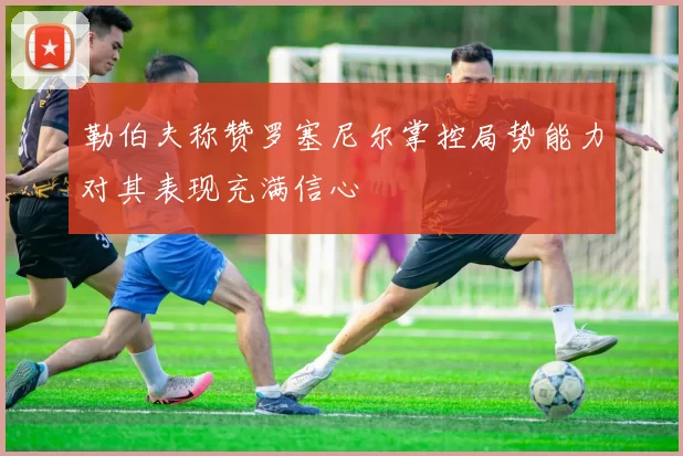 勒伯夫称赞罗塞尼尔掌控局势能力对其表现充满信心