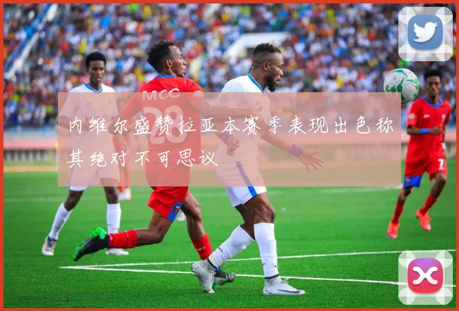 内维尔盛赞拉亚本赛季表现出色称其绝对不可思议