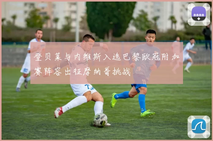 登贝莱与内维斯入选巴黎欧冠附加赛阵容出征摩纳哥挑战