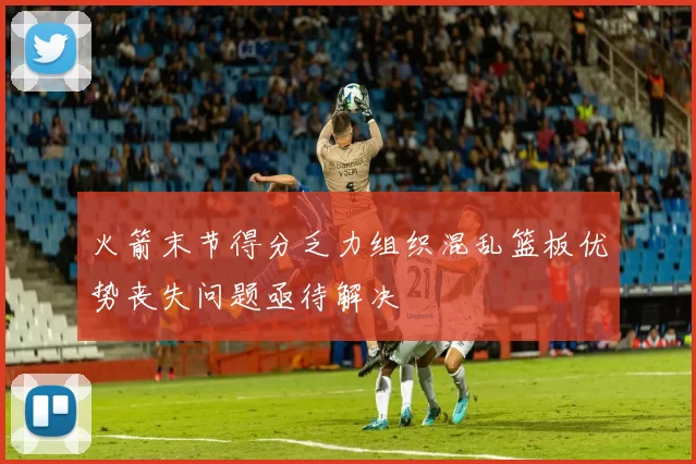 火箭末节得分乏力组织混乱篮板优势丧失问题亟待解决