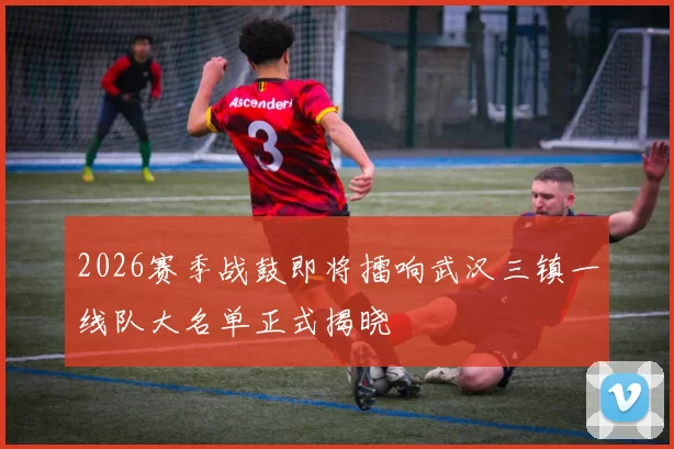 2026赛季战鼓即将擂响武汉三镇一线队大名单正式揭晓